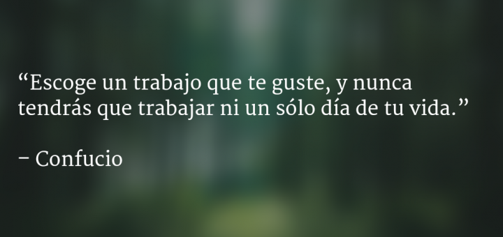 Escoge un trabajo que te guste, y nunca tendrás que trabajar ni un sólo día de tu vida: Confucio